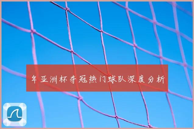 年亚洲杯夺冠热门球队深度分析