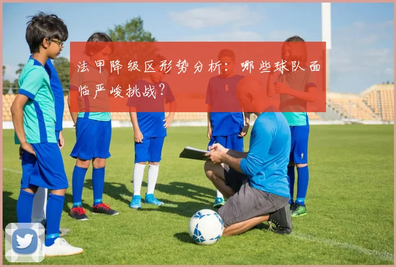 法甲降级区形势分析：哪些球队面临严峻挑战？