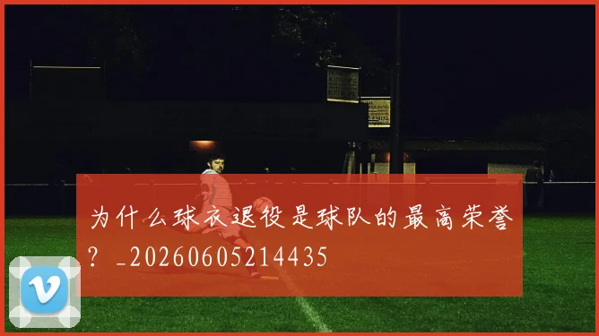 为什么球衣退役是球队的最高荣誉？_20260605214435