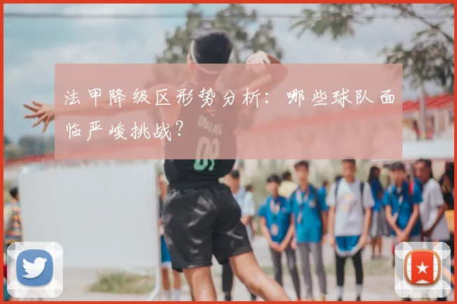 法甲降级区形势分析:哪些球队面临严峻挑战?