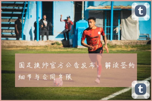 国足换帅官方公告发布,解读签约细节与合同年限