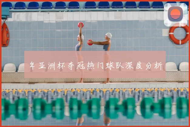 年亚洲杯夺冠热门球队深度分析