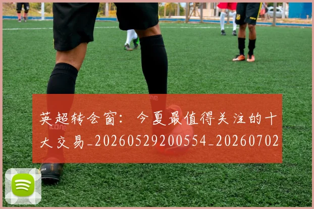 英超转会窗:今夏最值得关注的十大交易_20260529200554_20260702175000