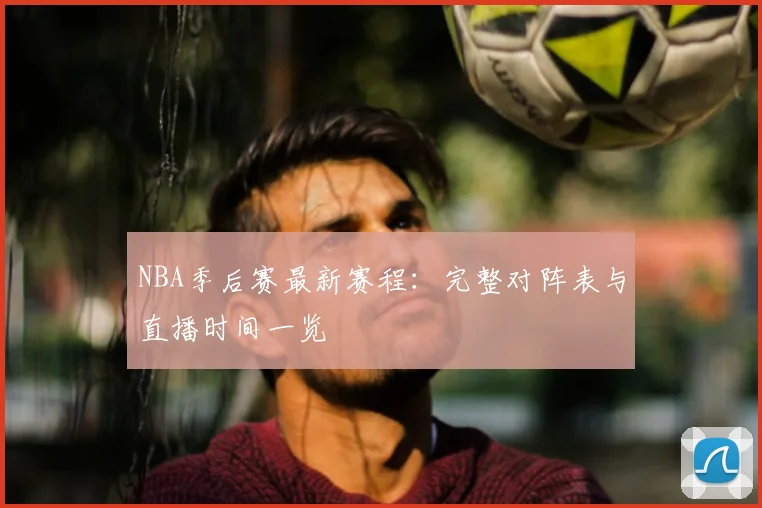 NBA季后赛最新赛程：完整对阵表与直播时间一览