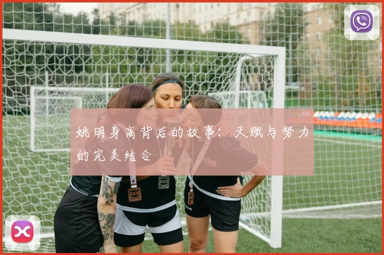 姚明身高背后的故事：天赋与努力的完美结合